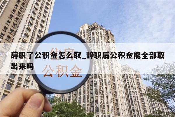 辞职了公积金怎么取_辞职后公积金能全部取出来吗